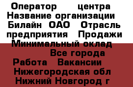 Оператор Call-центра › Название организации ­ Билайн, ОАО › Отрасль предприятия ­ Продажи › Минимальный оклад ­ 15 000 - Все города Работа » Вакансии   . Нижегородская обл.,Нижний Новгород г.